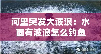 河里突发大波浪：水面有波浪怎么钓鱼 