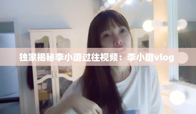 独家揭秘李小璐过往视频：李小璐vlog 