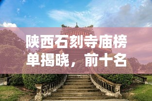 陕西石刻寺庙榜单揭晓，前十名惊艳景点不容错过