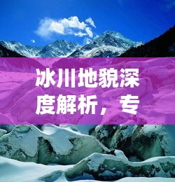 冰川地貌深度解析，专题练习助你深化理解与实际应用