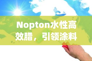 Nopton水性高效腊，引领涂料技术革新，行业新潮流首选