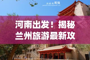 河南出发！揭秘兰州旅游最新攻略，畅游丝路古都！