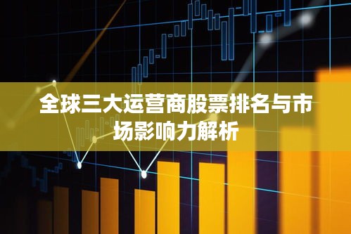 全球三大运营商股票排名与市场影响力解析