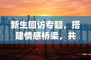 新生回访专题，搭建情感桥梁，共铸未来辉煌