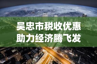 吴忠市税收优惠助力经济腾飞发展之路