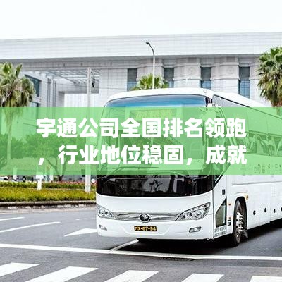 宇通公司全国排名领跑，行业地位稳固，成就瞩目辉煌！