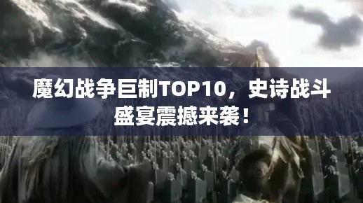 魔幻战争巨制TOP10，史诗战斗盛宴震撼来袭！