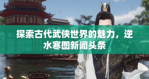 探索古代武侠世界的魅力，逆水寒图新闻头条