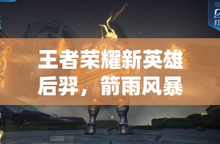 王者荣耀新英雄后羿，箭雨风暴来袭专题报道