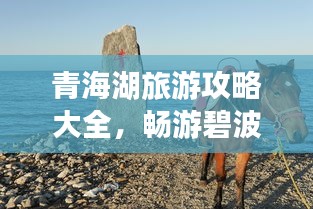 青海湖旅游攻略大全，畅游碧波万顷的青海湖必知指南