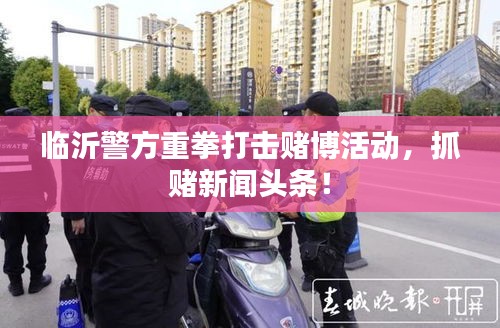 临沂警方重拳打击赌博活动，抓赌新闻头条！