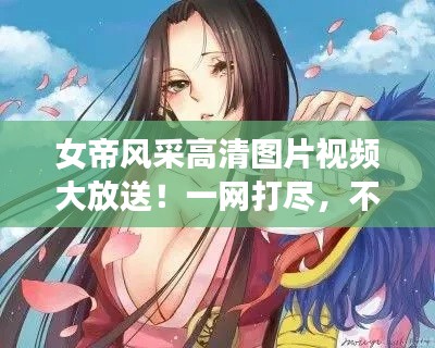 女帝风采高清图片视频大放送！一网打尽，不容错过