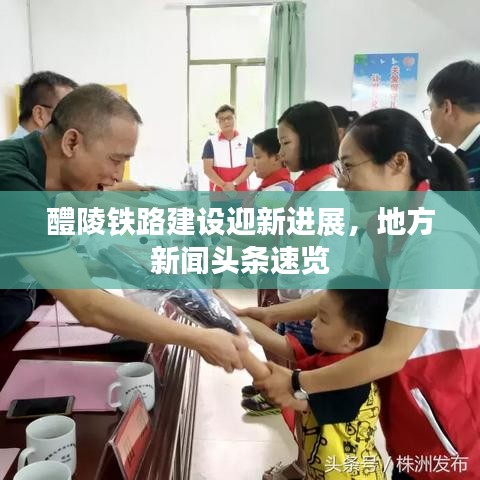 醴陵铁路建设迎新进展，地方新闻头条速览