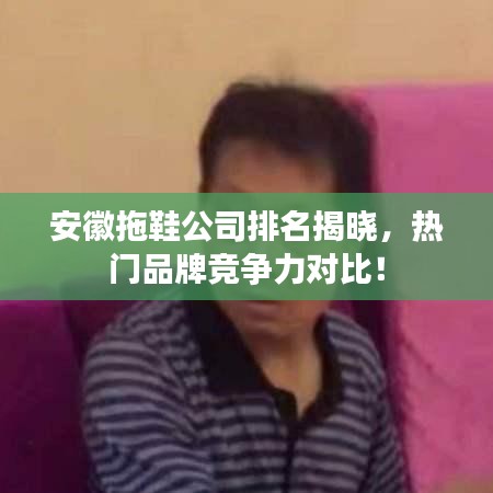 安徽拖鞋公司排名揭晓，热门品牌竞争力对比！
