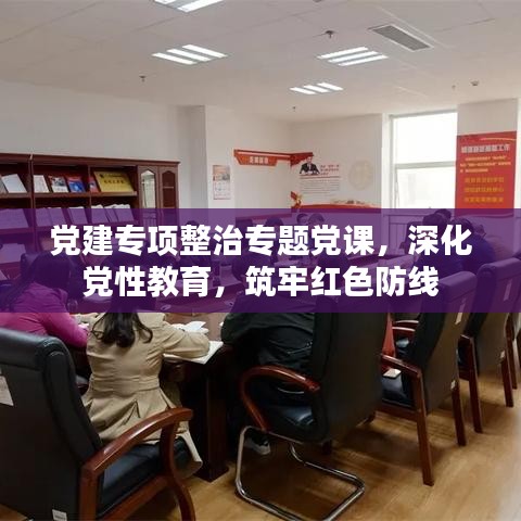 党建专项整治专题党课，深化党性教育，筑牢红色防线