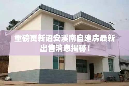 重磅更新诏安溪南自建房最新出售消息揭秘！