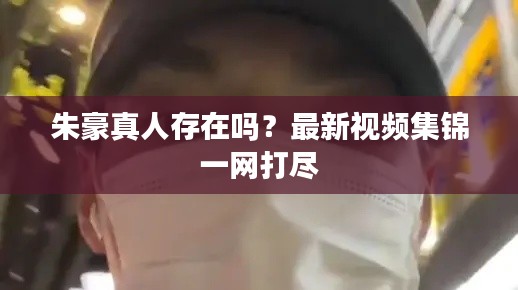 朱豪真人存在吗？最新视频集锦一网打尽