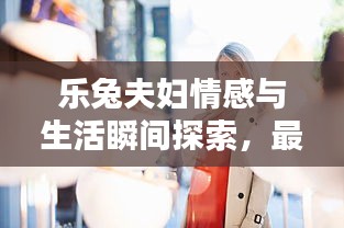 乐兔夫妇情感与生活瞬间探索，最新录屏回放视频分享