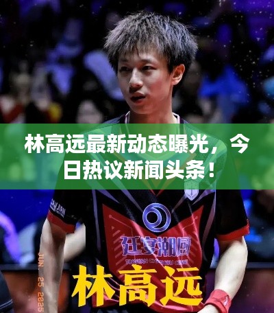 林高远最新动态曝光，今日热议新闻头条！
