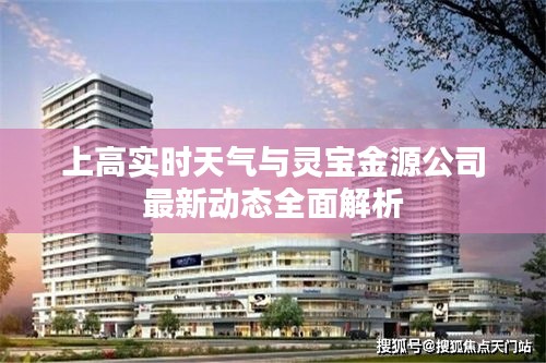 上高实时天气与灵宝金源公司最新动态全面解析