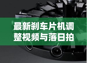 最新刹车片机调整视频与落日拍摄详解，核心解析、实操指南及防范虚假宣传