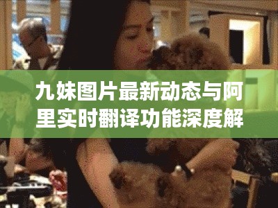 九妹图片最新动态与阿里实时翻译功能深度解析，一网打尽！
