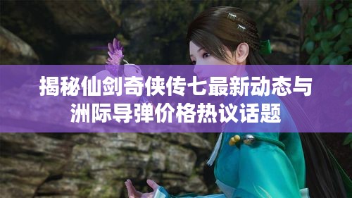 揭秘仙剑奇侠传七最新动态与洲际导弹价格热议话题