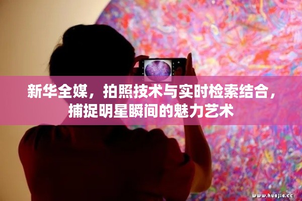 新华全媒，拍照技术与实时检索结合，捕捉明星瞬间的魅力艺术