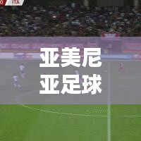 亚美尼亚足球最新动态与实时数据统计概览