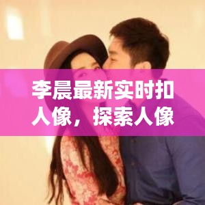 李晨最新实时扣人像，探索人像摄影新境界
