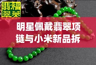 明星佩戴翡翠项链与小米新品拆机活动盛况，实时新闻标题揭秘