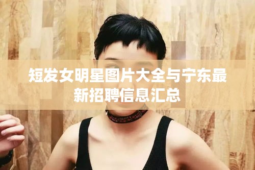 短发女明星图片大全与宁东最新招聘信息汇总