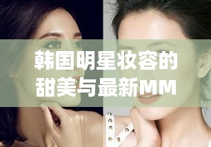 韩国明星妆容的甜美与最新MM风格，定义、深度解读与虚假宣传警示