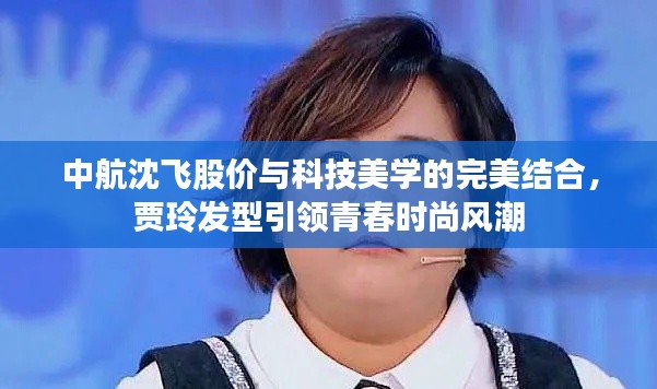 中航沈飞股价与科技美学的完美结合，贾玲发型引领青春时尚风潮