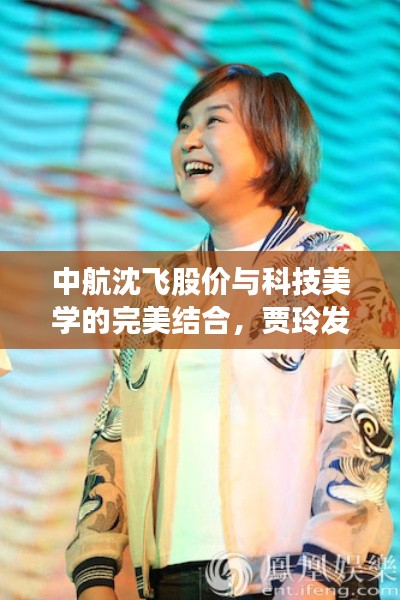 中航沈飞股价与科技美学的完美结合,贾玲发型引领青春时尚风潮