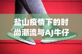 盐山疫情下的时尚潮流与AJ牛仔裤价格观察