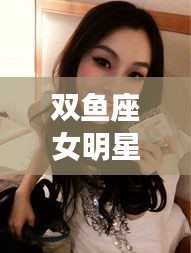双鱼座女明星与侯振富的最新动态报道