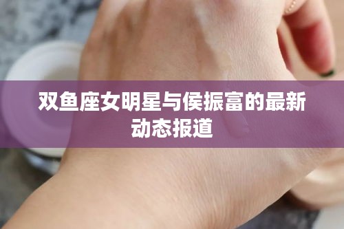 双鱼座女明星与侯振富的最新动态报道