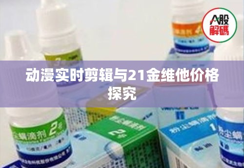 动漫实时剪辑与21金维他价格探究