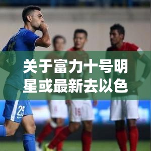 关于富力十号明星或最新去以色列打工情况的深度解析与警示