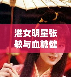 港女明星张敏与血糖健康,全面解析及虚假宣传风险预警