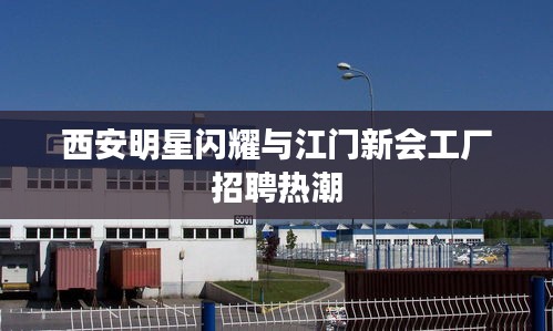 西安明星闪耀与江门新会工厂招聘热潮