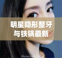 明星隐形整牙与铁锅最新,定义、专家见解及应对指南