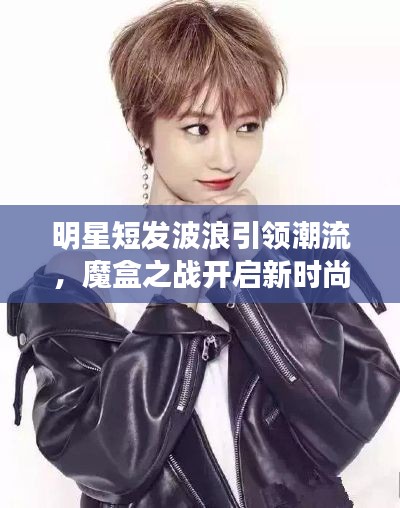 明星短发波浪引领潮流，魔盒之战开启新时尚篇章