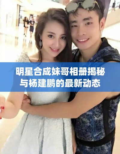 明星合成妹哥相册揭秘与杨建鹏的最新动态