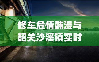 修车危情韩漫与韶关沙溪镇实时新闻解读,关键词组合下的深度分析