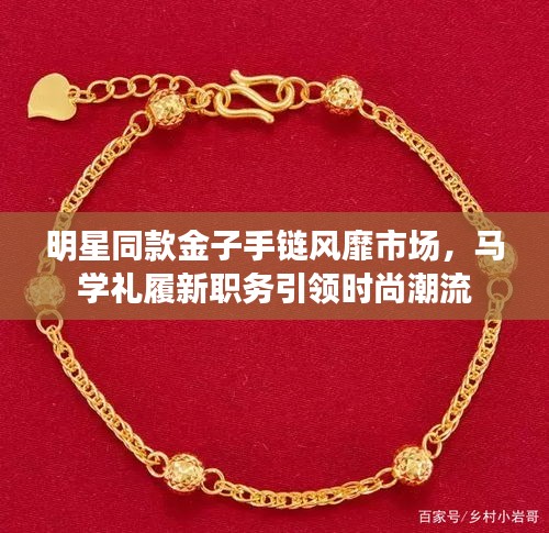 明星同款金子手链风靡市场,马学礼履新职务引领时尚潮流