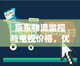 京东物流监控与电视价格,优化购物体验的双重保障
