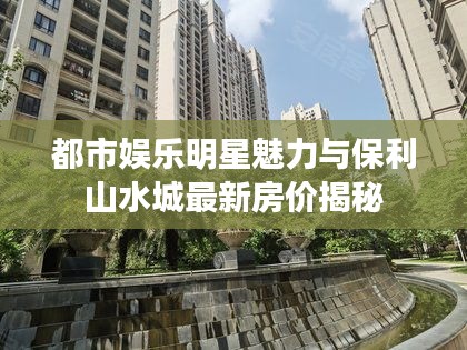 都市娱乐明星魅力与保利山水城最新房价揭秘