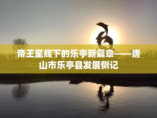 帝王星辉下的乐亭新篇章——唐山市乐亭县发展侧记